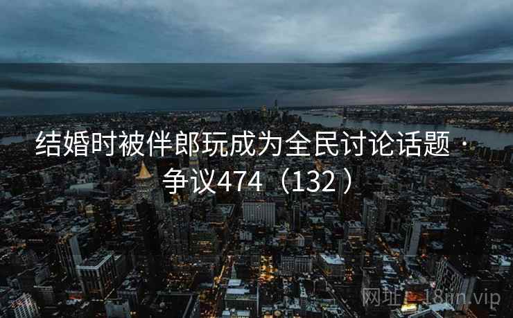 结婚时被伴郎玩成为全民讨论话题 · 争议474(132 ) 第1张 结婚时被伴郎玩成为全民讨论话题 · 争议474(132 ) 第1张
