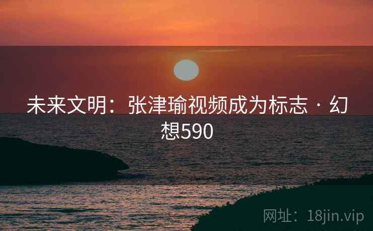 未来文明：张津瑜视频成为标志 · 幻想590
