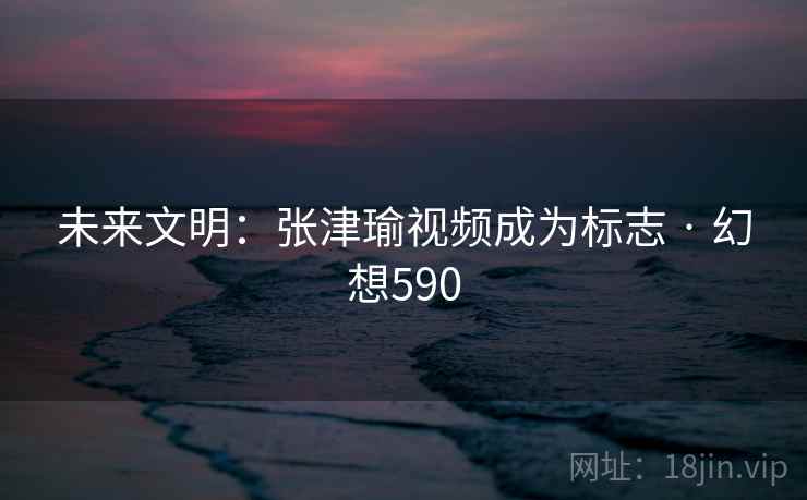 未来文明：张津瑜视频成为标志 · 幻想590  第2张