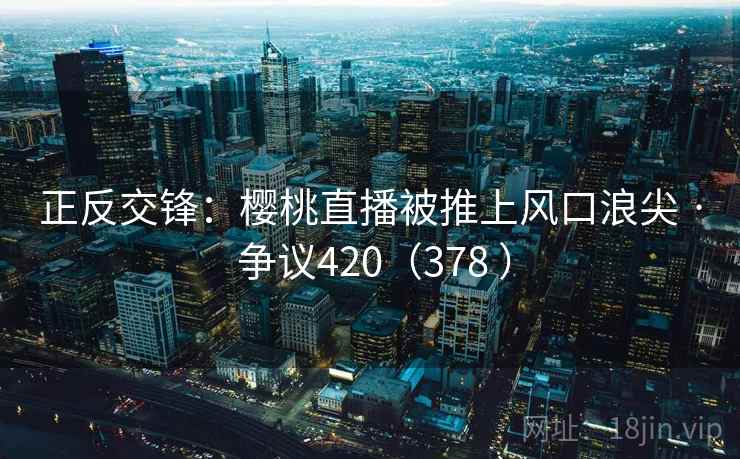 正反交锋:樱桃直播被推上风口浪尖 · 争议420(378 ) 第1张 正反交锋:樱桃直播被推上风口浪尖 · 争议420(378 ) 第1张