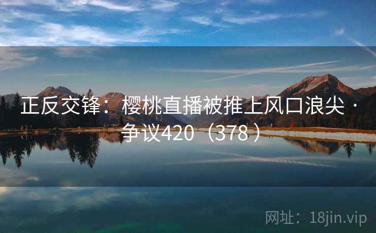 正反交锋:樱桃直播被推上风口浪尖 · 争议420(378 ) 第2张 正反交锋:樱桃直播被推上风口浪尖 · 争议420(378 ) 第2张