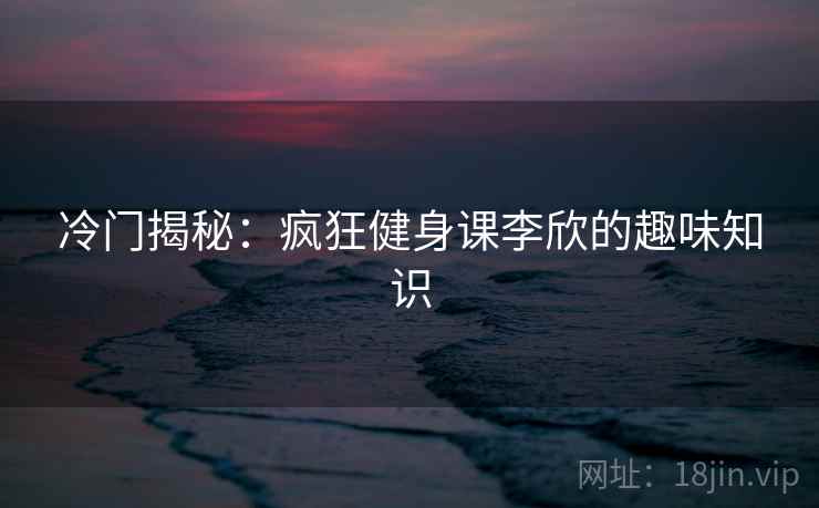 冷门揭秘:疯狂健身课李欣的趣味知识 第2张 冷门揭秘:疯狂健身课李欣的趣味知识 第2张
