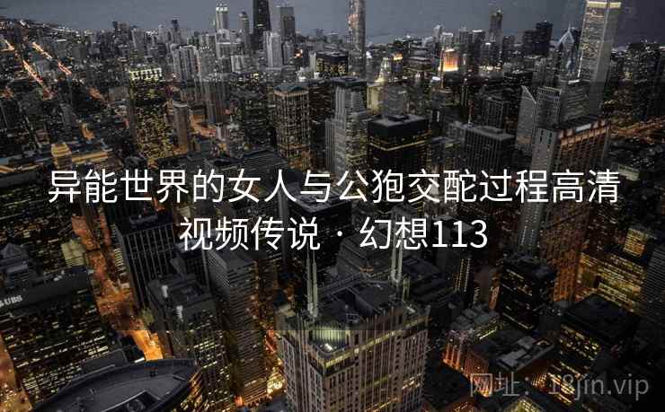 异能世界的女人与公狍交酡过程高清视频传说 · 幻想113
